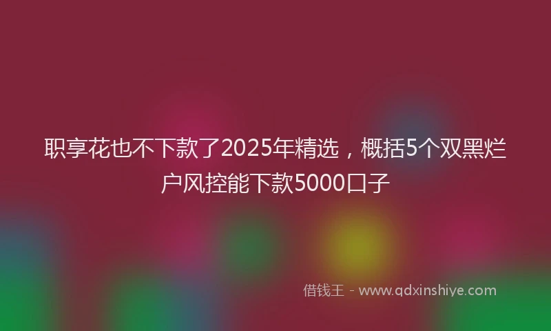 职享花也不下款了2025年精选，概括5个双黑烂户风控能下款5000口子