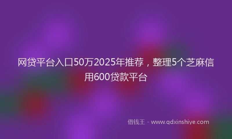 网贷平台入口50万2025年推荐，整理5个芝麻信用600贷款平台