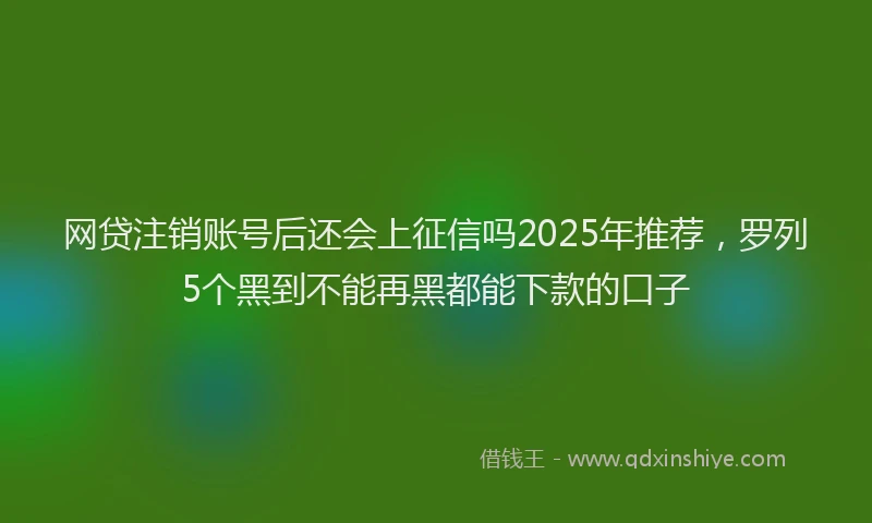 网贷注销账号后还会上征信吗2025年推荐，罗列5个黑到不能再黑都能下款的口子