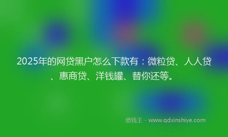 2025年的网贷黑户怎么下款有：微粒贷、人人贷、惠商贷、洋钱罐、替你还等。