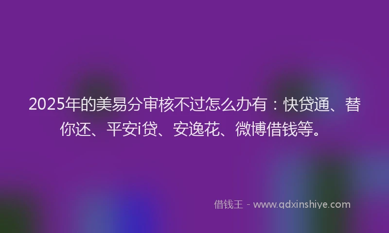 2025年的美易分审核不过怎么办有：快贷通、替你还、平安i贷、安逸花、微博借钱等。