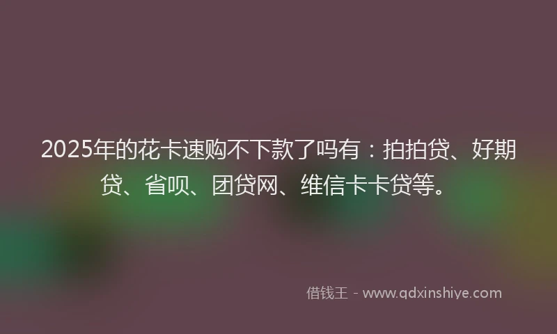 2025年的花卡速购不下款了吗有：拍拍贷、好期贷、省呗、团贷网、维信卡卡贷等。