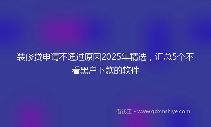 装修贷申请不通过原因2025年精选，汇总5个不看黑户下款的软件