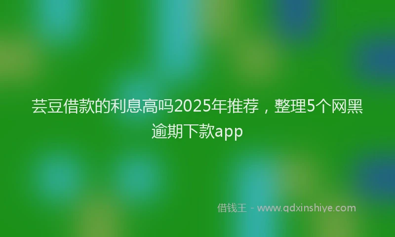 芸豆借款的利息高吗2025年推荐，整理5个网黑逾期下款app