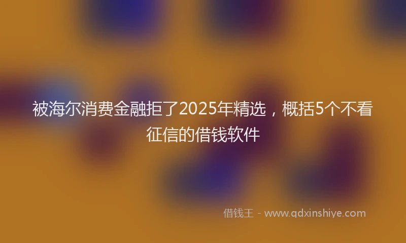 被海尔消费金融拒了2025年精选，概括5个不看征信的借钱软件
