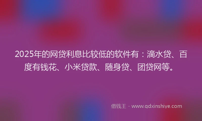 2025年的网贷利息比较低的软件有：滴水贷、百度有钱花、小米贷款、随身贷、团贷网等。