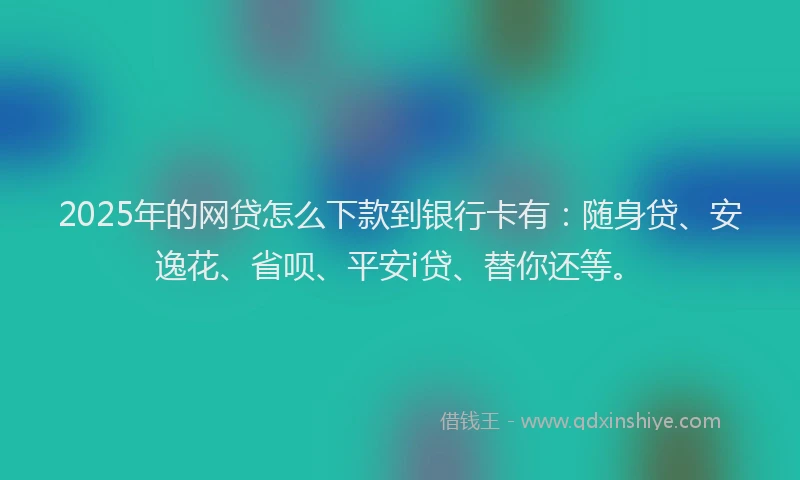 2025年的网贷怎么下款到银行卡有：随身贷、安逸花、省呗、平安i贷、替你还等。