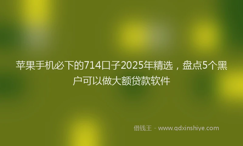 苹果手机必下的714口子2025年精选，盘点5个黑户可以做大额贷款软件
