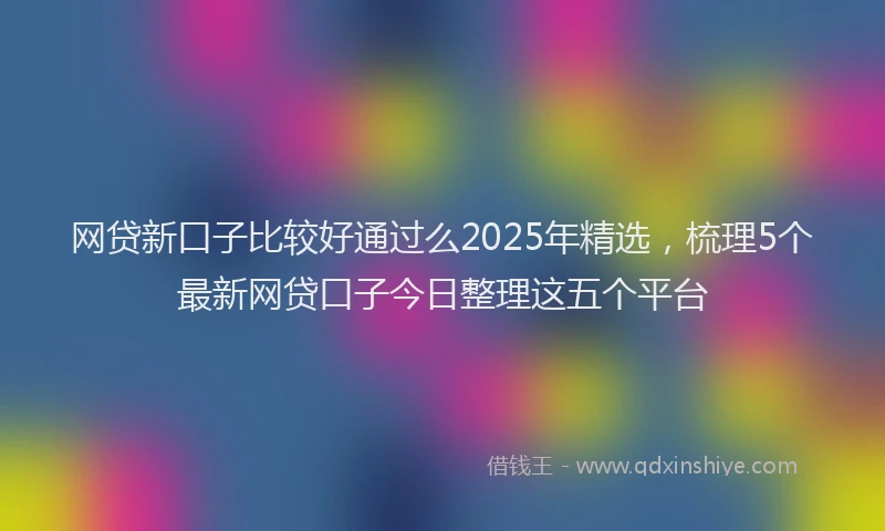 网贷新口子比较好通过么2025年精选，梳理5个最新网贷口子今日整理这五个平台
