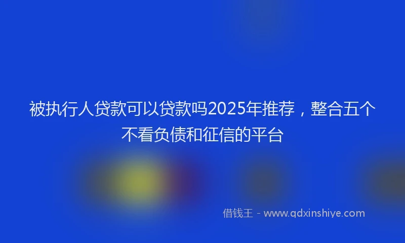 被执行人贷款可以贷款吗2025年推荐，整合五个不看负债和征信的平台