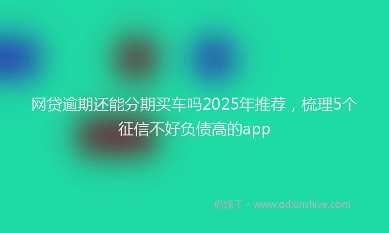 网贷逾期还能分期买车吗2025年推荐，梳理5个征信不好负债高的app