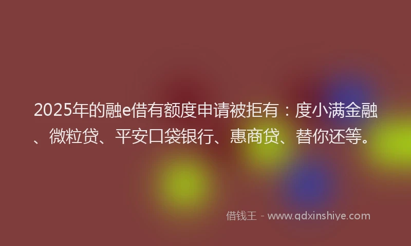 2025年的融e借有额度申请被拒有：度小满金融、微粒贷、平安口袋银行、惠商贷、替你还等。