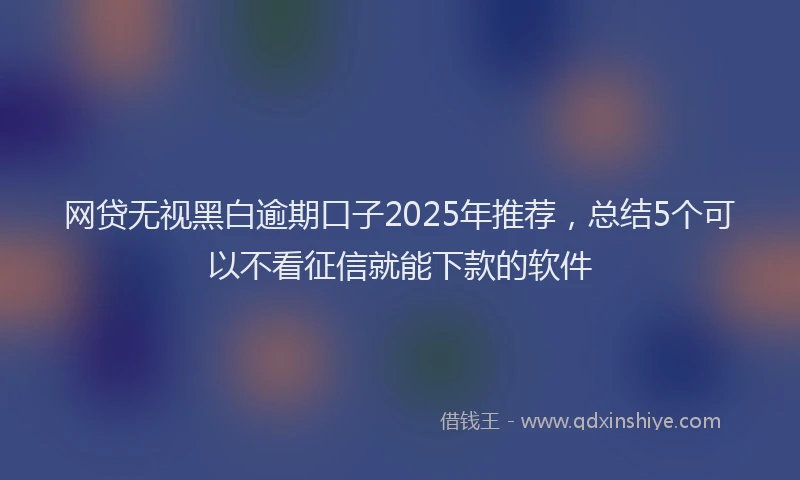 网贷无视黑白逾期口子2025年推荐，总结5个可以不看征信就能下款的软件