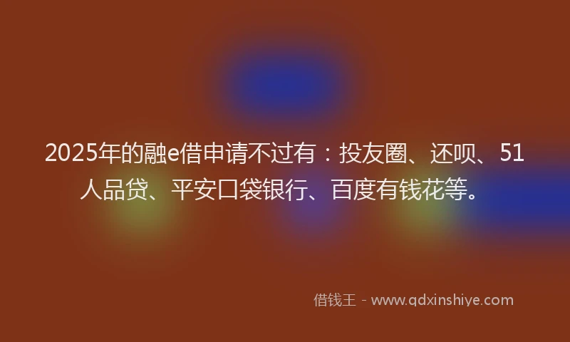 2025年的融e借申请不过有：投友圈、还呗、51人品贷、平安口袋银行、百度有钱花等。