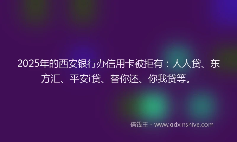 2025年的西安银行办信用卡被拒有：人人贷、东方汇、平安i贷、替你还、你我贷等。
