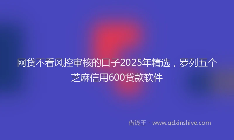 网贷不看风控审核的口子2025年精选，罗列五个芝麻信用600贷款软件