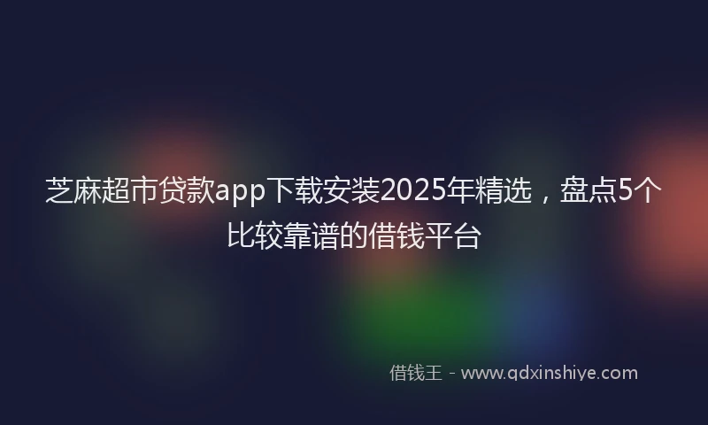 芝麻超市贷款app下载安装2025年精选，盘点5个比较靠谱的借钱平台