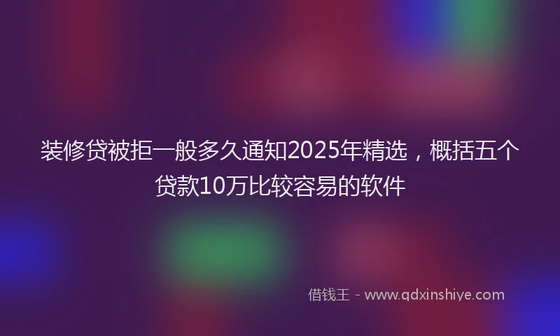 装修贷被拒一般多久通知2025年精选，概括五个贷款10万比较容易的软件