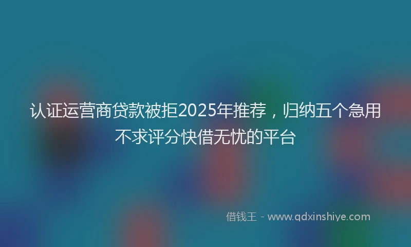 认证运营商贷款被拒2025年推荐，归纳五个急用不求评分快借无忧的平台