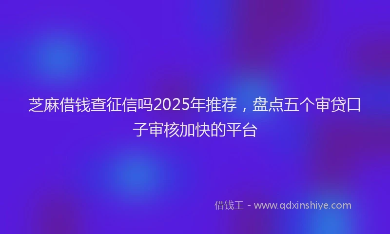 芝麻借钱查征信吗2025年推荐，盘点五个审贷口子审核加快的平台