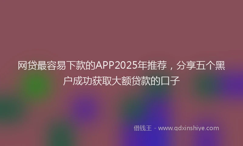 网贷最容易下款的APP2025年推荐，分享五个黑户成功获取大额贷款的口子