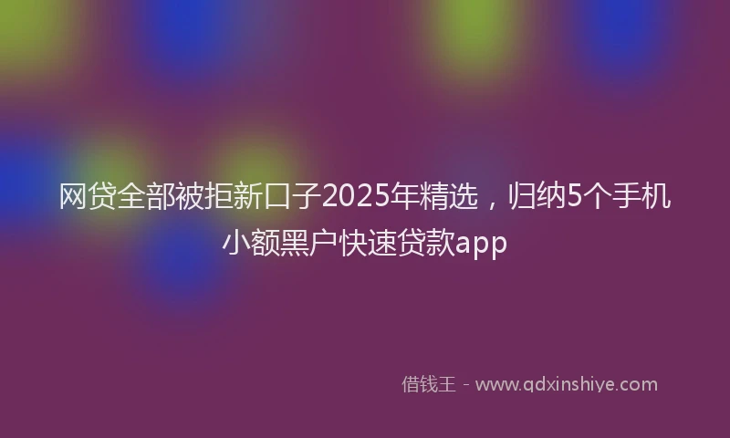 网贷全部被拒新口子2025年精选，归纳5个手机小额黑户快速贷款app