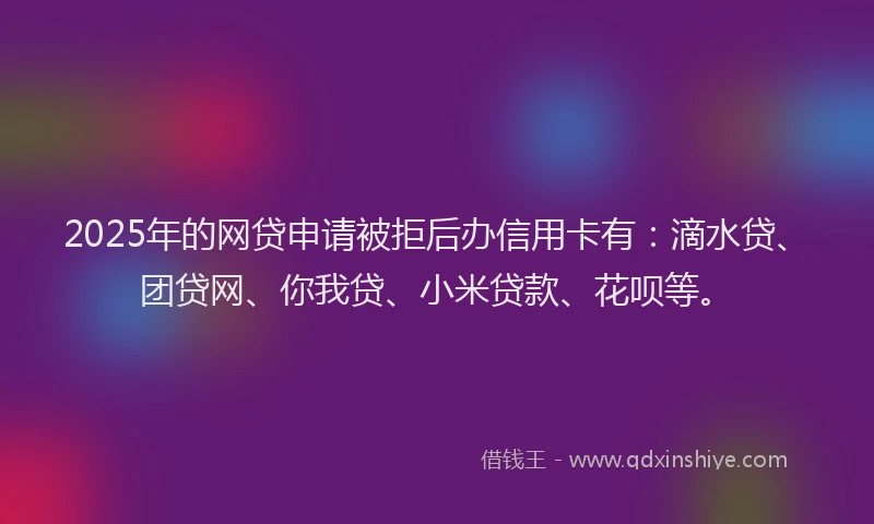 2025年的网贷申请被拒后办信用卡有：滴水贷、团贷网、你我贷、小米贷款、花呗等。