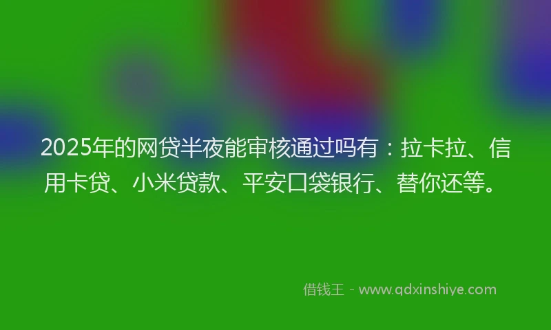 2025年的网贷半夜能审核通过吗有：拉卡拉、信用卡贷、小米贷款、平安口袋银行、替你还等。