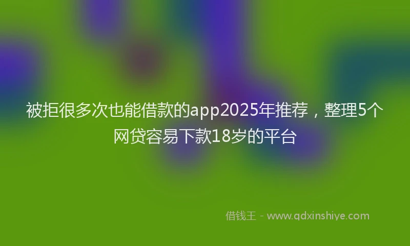 被拒很多次也能借款的app2025年推荐，整理5个网贷容易下款18岁的平台
