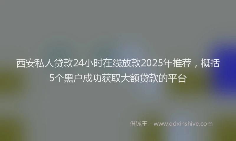 西安私人贷款24小时在线放款2025年推荐，概括5个黑户成功获取大额贷款的平台