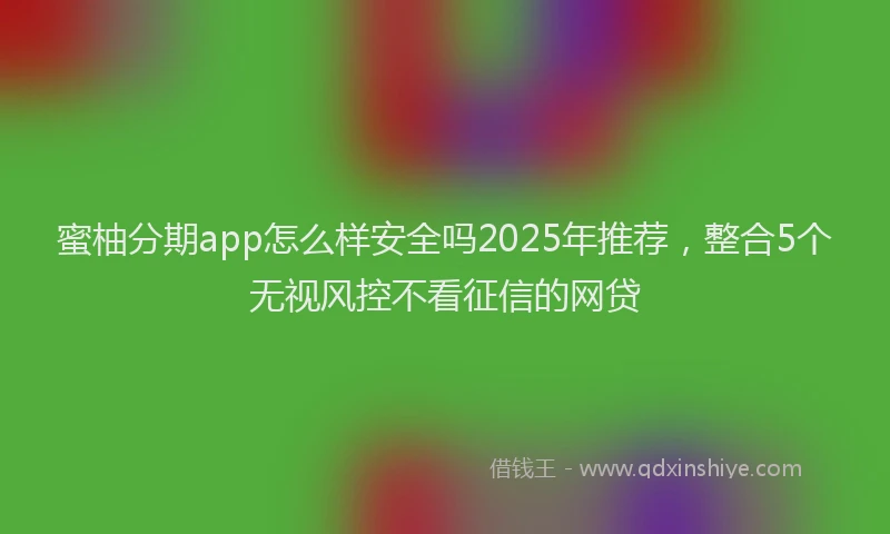 蜜柚分期app怎么样安全吗2025年推荐，整合5个无视风控不看征信的网贷