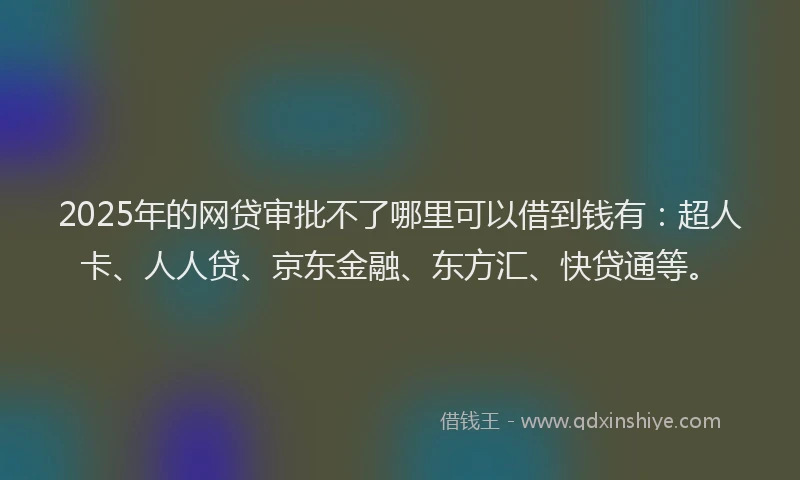 2025年的网贷审批不了哪里可以借到钱有：超人卡、人人贷、京东金融、东方汇、快贷通等。