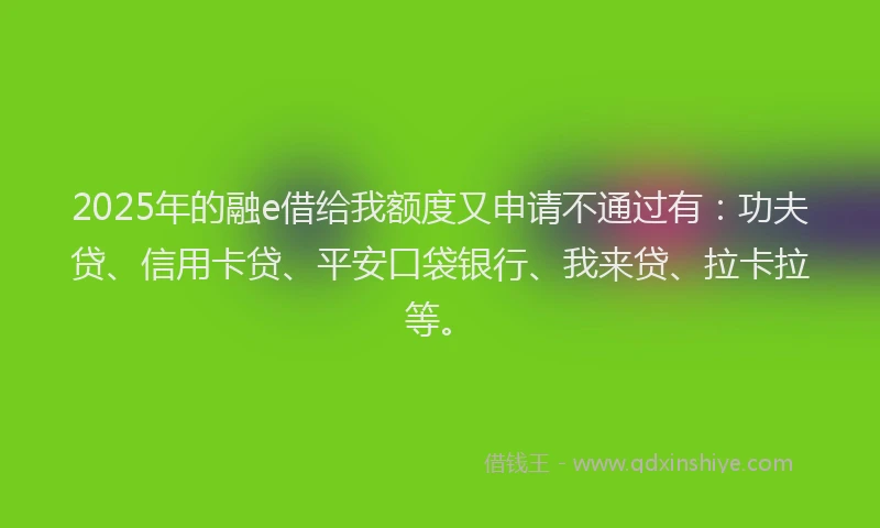 2025年的融e借给我额度又申请不通过有：功夫贷、信用卡贷、平安口袋银行、我来贷、拉卡拉等。