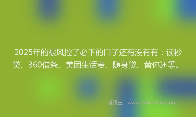 2025年的被风控了必下的口子还有没有有：读秒贷、360借条、美团生活费、随身贷、替你还等。