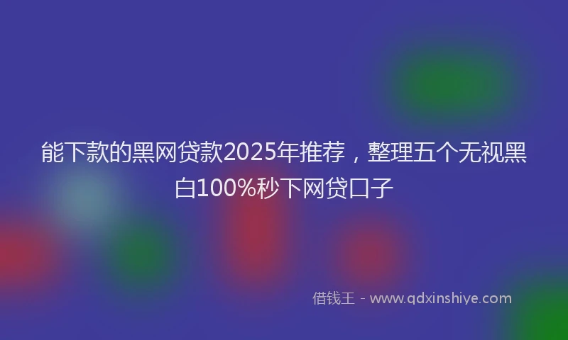 能下款的黑网贷款2025年推荐，整理五个无视黑白100%秒下网贷口子