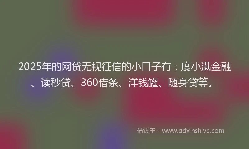 2025年的网贷无视征信的小口子有：度小满金融、读秒贷、360借条、洋钱罐、随身贷等。