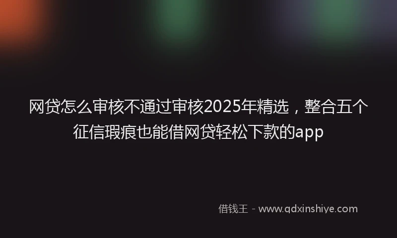 网贷怎么审核不通过审核2025年精选，整合五个征信瑕疵也能借网贷轻松下款的app