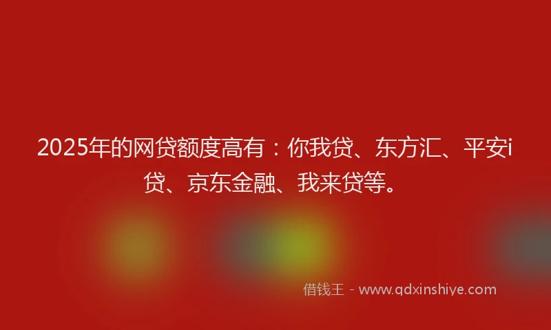2025年的网贷额度高有：你我贷、东方汇、平安i贷、京东金融、我来贷等。