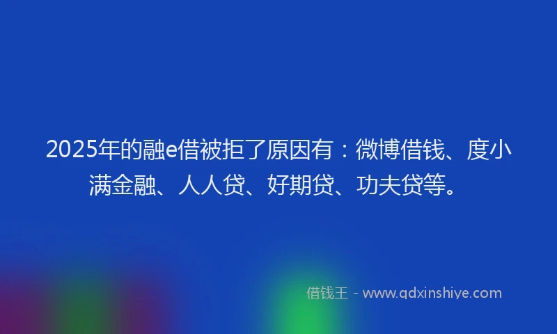 2025年的融e借被拒了原因有：微博借钱、度小满金融、人人贷、好期贷、功夫贷等。