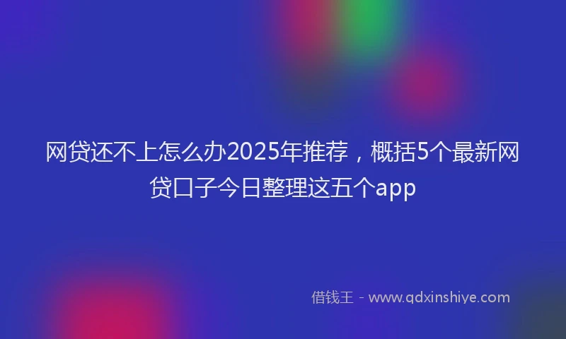 网贷还不上怎么办2025年推荐，概括5个最新网贷口子今日整理这五个app