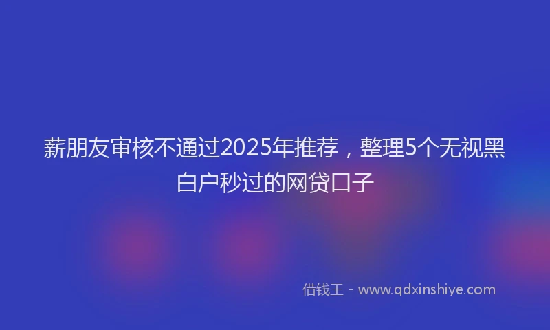 薪朋友审核不通过2025年推荐，整理5个无视黑白户秒过的网贷口子