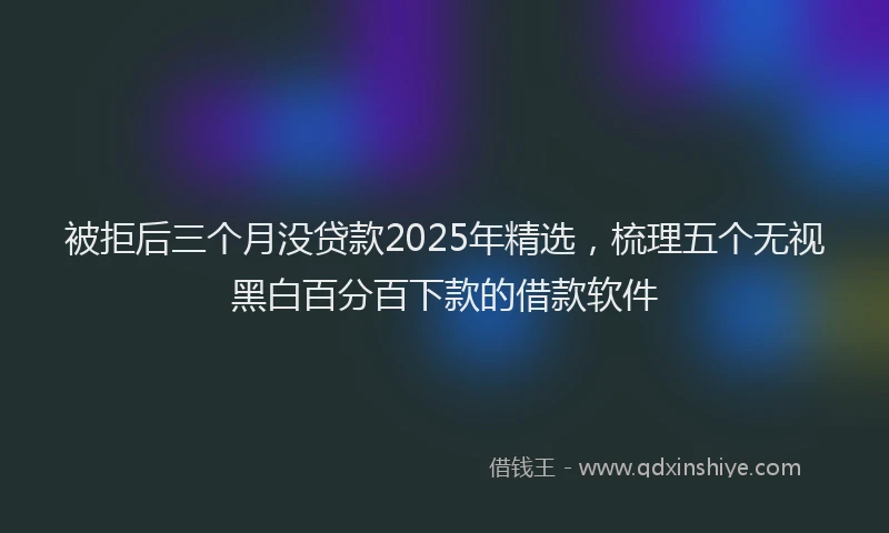 被拒后三个月没贷款2025年精选，梳理五个无视黑白百分百下款的借款软件