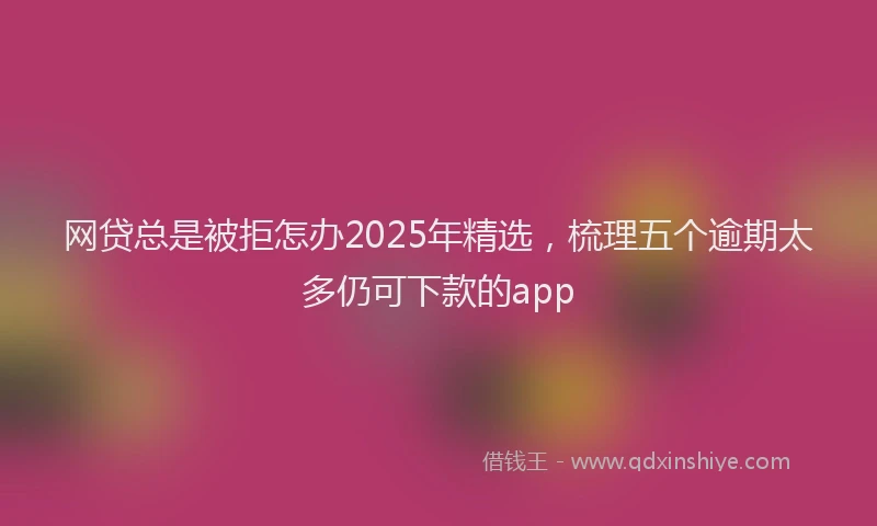 网贷总是被拒怎办2025年精选，梳理五个逾期太多仍可下款的app