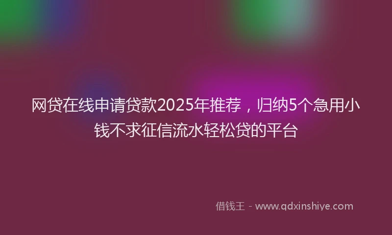 网贷在线申请贷款2025年推荐，归纳5个急用小钱不求征信流水轻松贷的平台