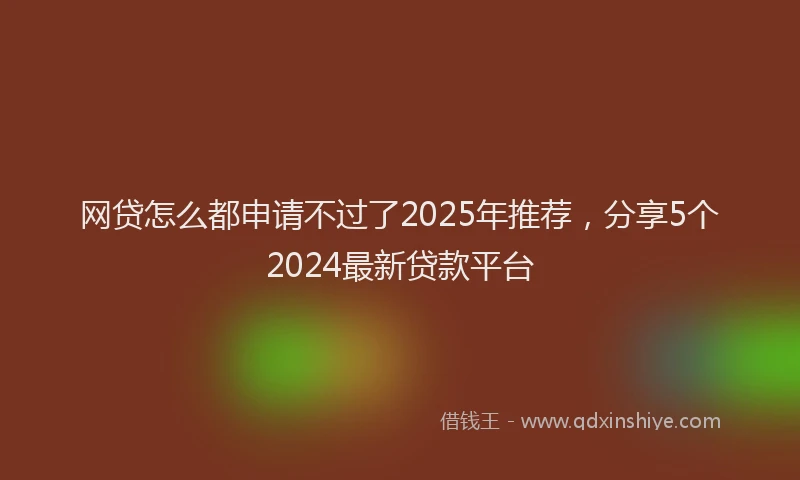 网贷怎么都申请不过了2025年推荐，分享5个2024最新贷款平台