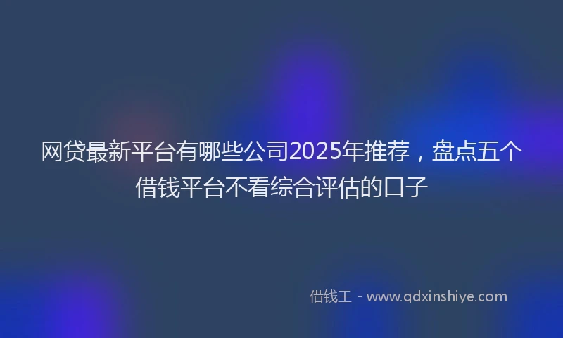 网贷最新平台有哪些公司2025年推荐，盘点五个借钱平台不看综合评估的口子