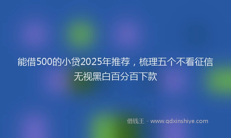 能借500的小贷2025年推荐，梳理五个不看征信无视黑白百分百下款