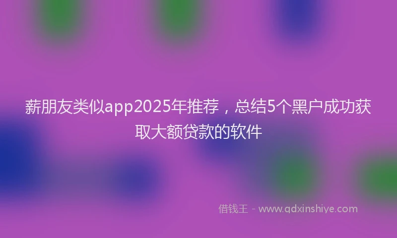 薪朋友类似app2025年推荐，总结5个黑户成功获取大额贷款的软件
