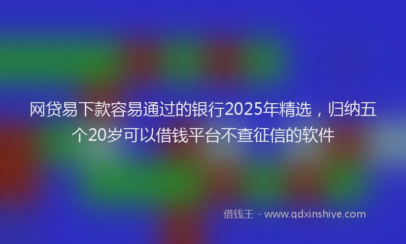 网贷易下款容易通过的银行2025年精选，归纳五个20岁可以借钱平台不查征信的软件