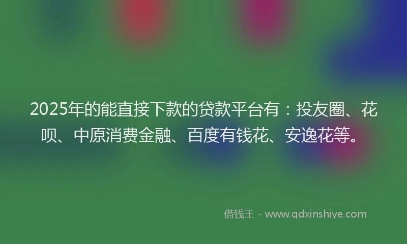 2025年的能直接下款的贷款平台有：投友圈、花呗、中原消费金融、百度有钱花、安逸花等。